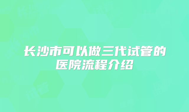 长沙市可以做三代试管的医院流程介绍