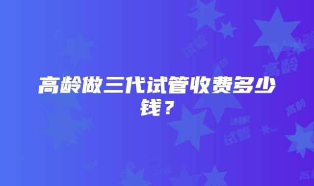 高龄做三代试管收费多少钱?
