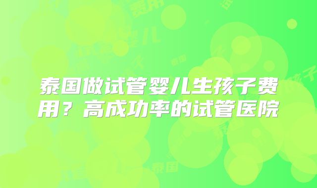 泰国做试管婴儿生孩子费用?高成功率的试管医院