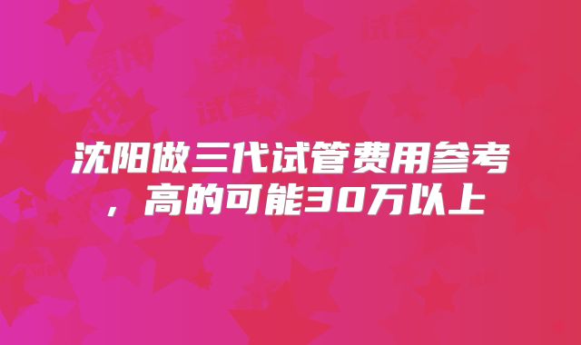 沈阳做三代试管费用参考，高的可能30万以上
