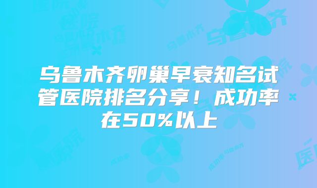 乌鲁木齐卵巢早衰知名试管医院排名分享！成功率在50%以上