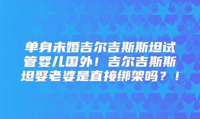 单身未婚吉尔吉斯斯坦试管婴儿国外！吉尔吉斯斯坦娶老婆是直接绑架吗？！