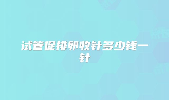 试管促排卵收针多少钱一针