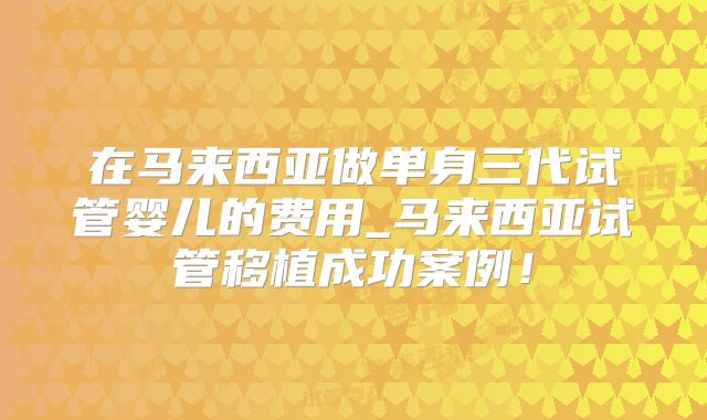 在马来西亚做单身三代试管婴儿的费用_马来西亚试管移植成功案例！