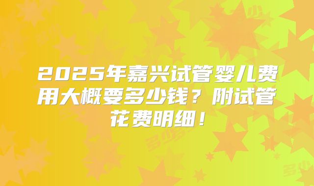 2025年嘉兴试管婴儿费用大概要多少钱？附试管花费明细！