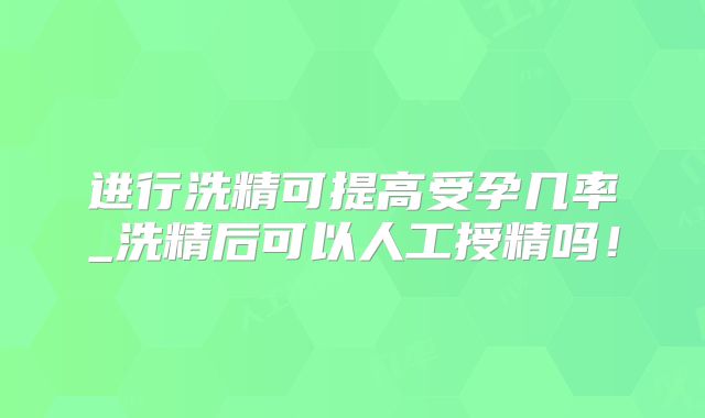 进行洗精可提高受孕几率_洗精后可以人工授精吗!