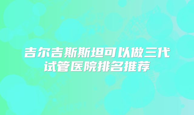 吉尔吉斯斯坦可以做三代试管医院排名推荐