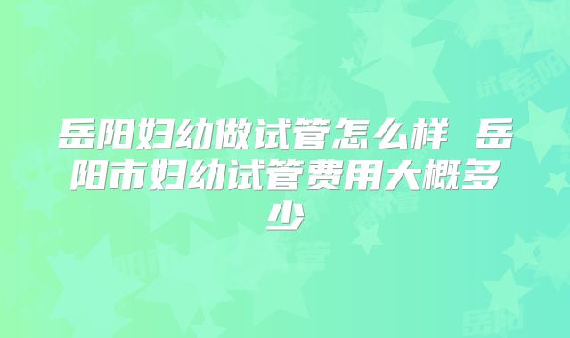 岳阳妇幼做试管怎么样 岳阳市妇幼试管费用大概多少
