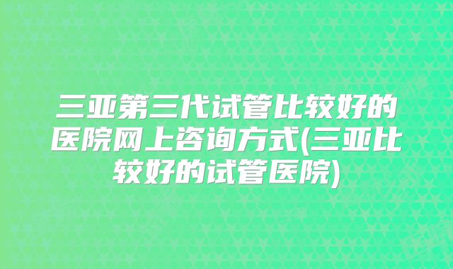三亚第三代试管比较好的医院网上咨询方式(三亚比较好的试管医院)