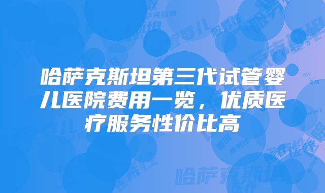 哈萨克斯坦第三代试管婴儿医院费用一览，优质医疗服务性价比高