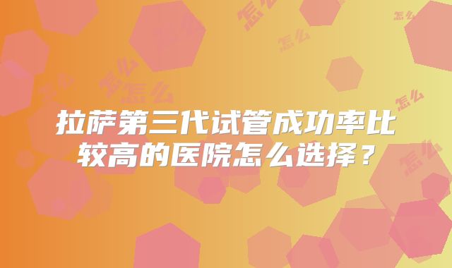 拉萨第三代试管成功率比较高的医院怎么选择？
