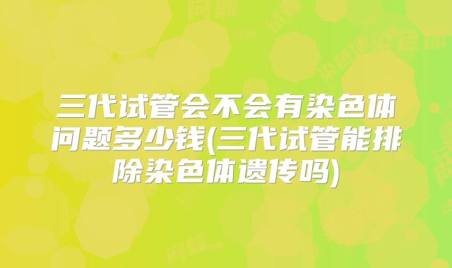 三代试管会不会有染色体问题多少钱(三代试管能排除染色体遗传吗)