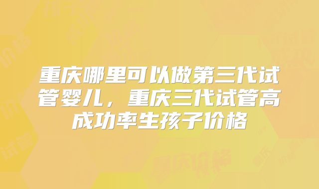 重庆哪里可以做第三代试管婴儿，重庆三代试管高成功率生孩子价格