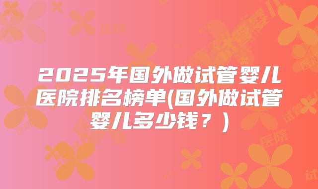 2025年国外做试管婴儿医院排名榜单(国外做试管婴儿多少钱？)