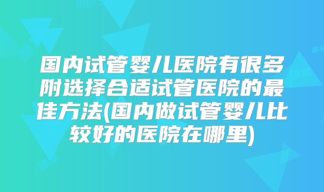 国内试管婴儿医院有很多附选择合适试管医院的最佳方法(国内做试管婴儿比较好的医院在哪里)