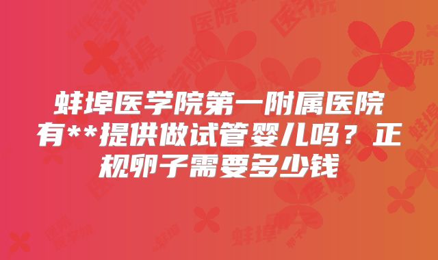 蚌埠医学院第一附属医院有**提供做试管婴儿吗？正规卵子需要多少钱