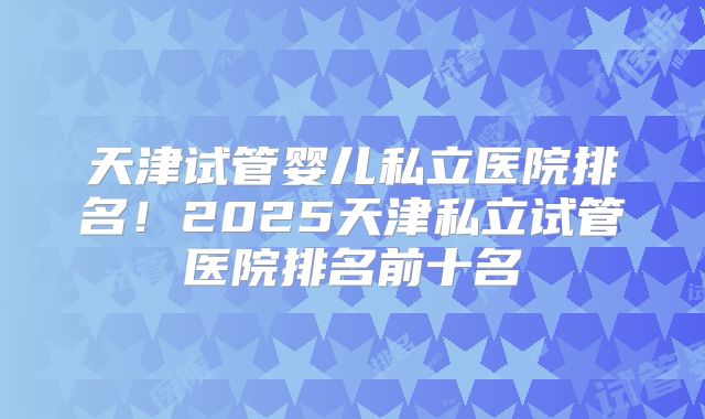 天津试管婴儿私立医院排名!2025天津私立试管医院排名前十名