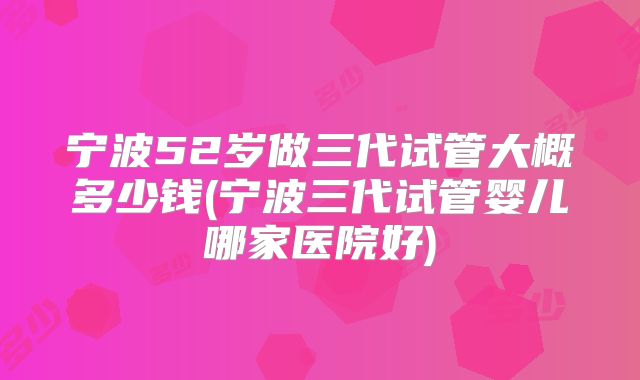 宁波52岁做三代试管大概多少钱(宁波三代试管婴儿哪家医院好)