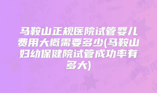 马鞍山正规医院试管婴儿费用大概需要多少(马鞍山妇幼保健院试管成功率有多大)