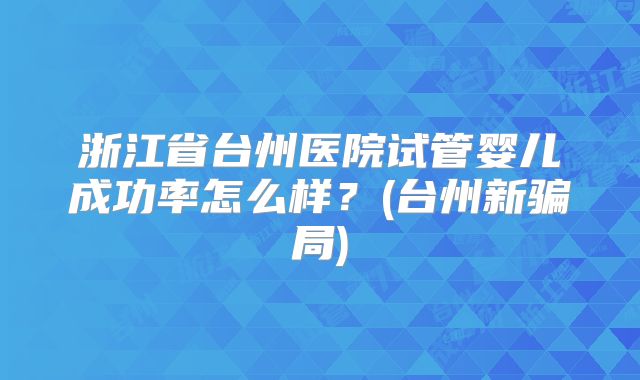 浙江省台州医院试管婴儿成功率怎么样?(台州新骗局)