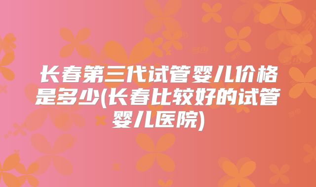 长春第三代试管婴儿价格是多少(长春比较好的试管婴儿医院)