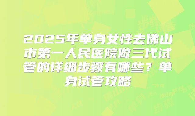 2025年单身女性去佛山市第一人民医院做三代试管的详细步骤有哪些？单身试管攻略
