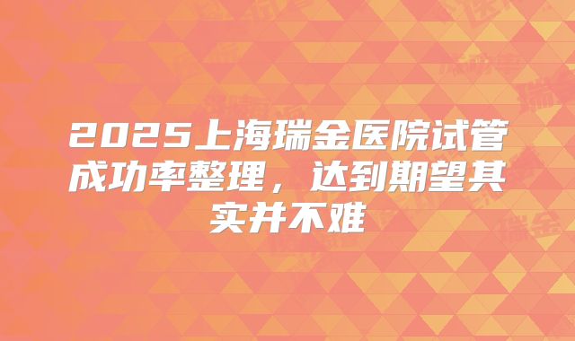 2025上海瑞金医院试管成功率整理，达到期望其实并不难