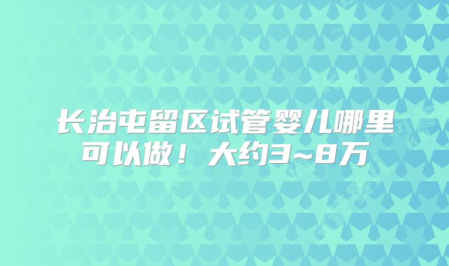 长治屯留区试管婴儿哪里可以做！大约3~8万
