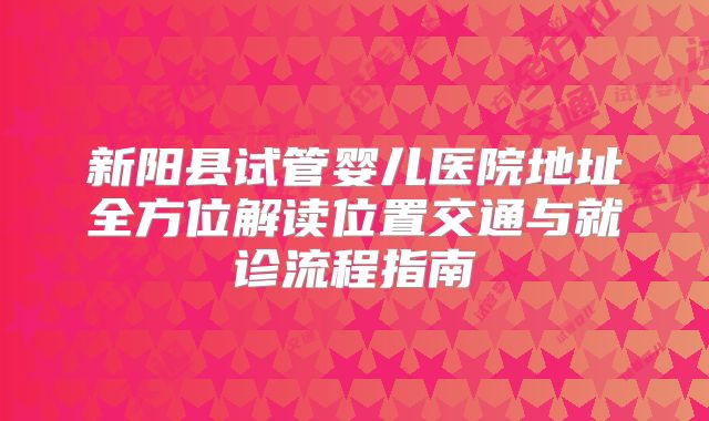 新阳县试管婴儿医院地址全方位解读位置交通与就诊流程指南
