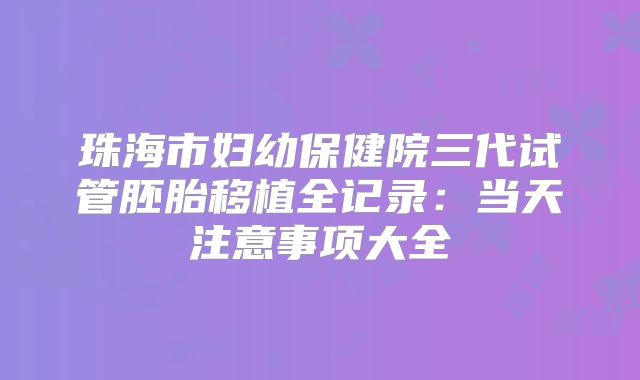 珠海市妇幼保健院三代试管胚胎移植全记录：当天注意事项大全