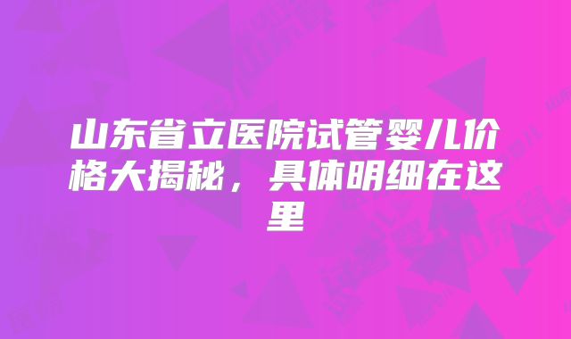 山东省立医院试管婴儿价格大揭秘，具体明细在这里