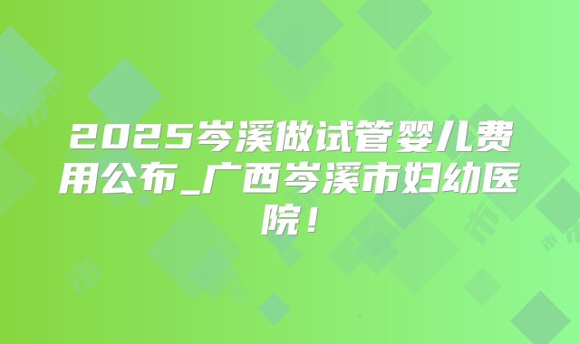 2025岑溪做试管婴儿费用公布_广西岑溪市妇幼医院！