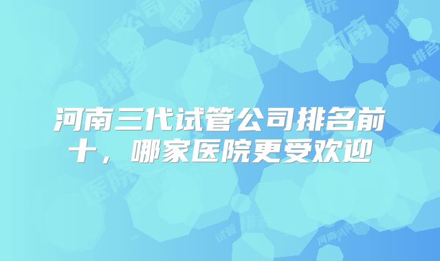 河南三代试管公司排名前十，哪家医院更受欢迎