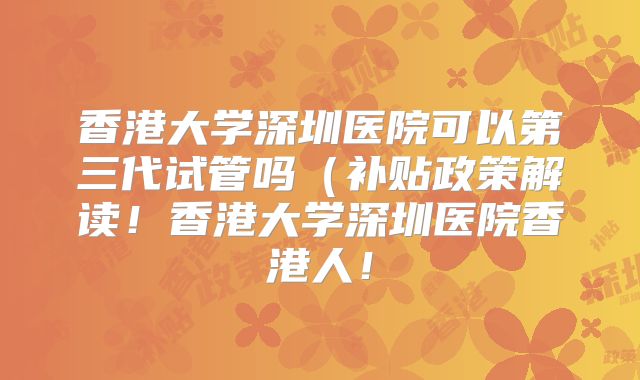 香港大学深圳医院可以第三代试管吗（补贴政策解读！香港大学深圳医院香港人！