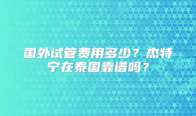 国外试管费用多少？杰特宁在泰国靠谱吗？