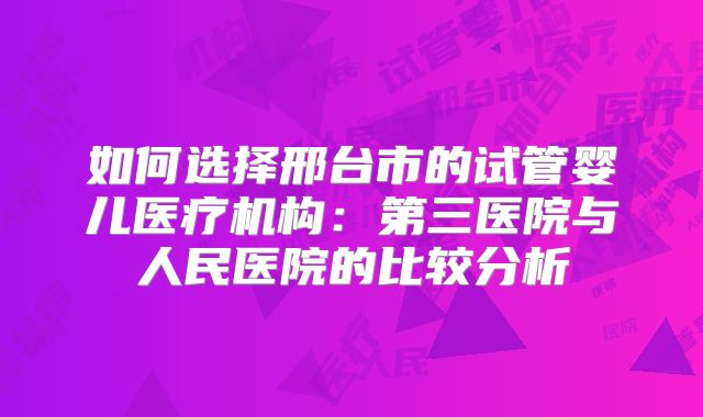 如何选择邢台市的试管婴儿医疗机构：第三医院与人民医院的比较分析
