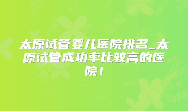 太原试管婴儿医院排名_太原试管成功率比较高的医院！