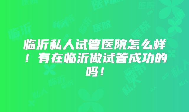 临沂私人试管医院怎么样!有在临沂做试管成功的吗!