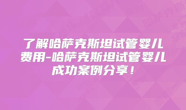 了解哈萨克斯坦试管婴儿费用-哈萨克斯坦试管婴儿成功案例分享！