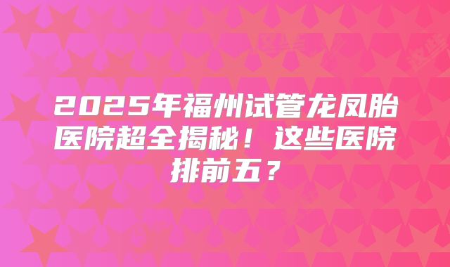 2025年福州试管龙凤胎医院超全揭秘！这些医院排前五？