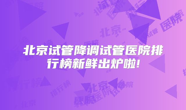 北京试管降调试管医院排行榜新鲜出炉啦!