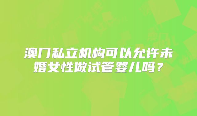澳门私立机构可以允许未婚女性做试管婴儿吗？