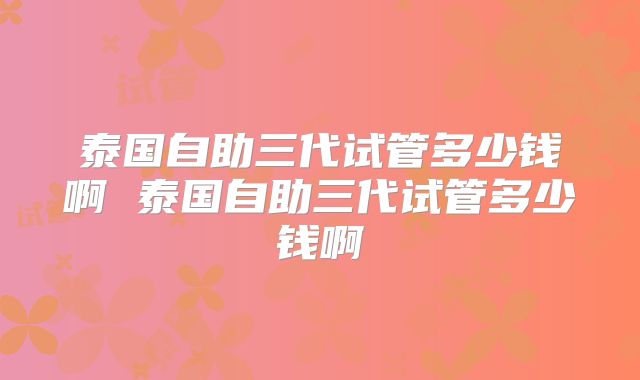 泰国自助三代试管多少钱啊 泰国自助三代试管多少钱啊