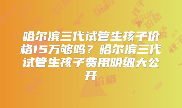 哈尔滨三代试管生孩子价格15万够吗？哈尔滨三代试管生孩子费用明细大公开