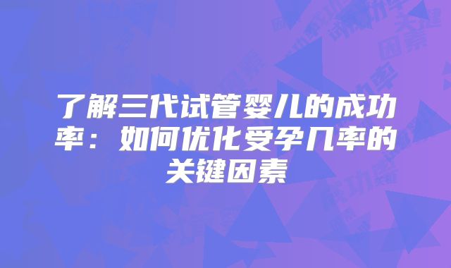 了解三代试管婴儿的成功率：如何优化受孕几率的关键因素