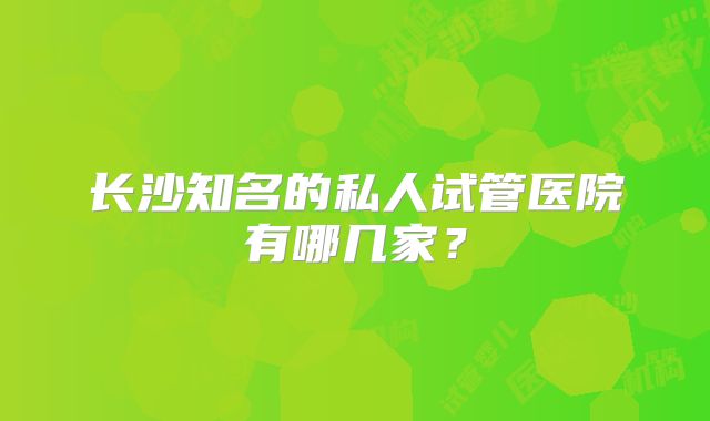 长沙知名的私人试管医院有哪几家？