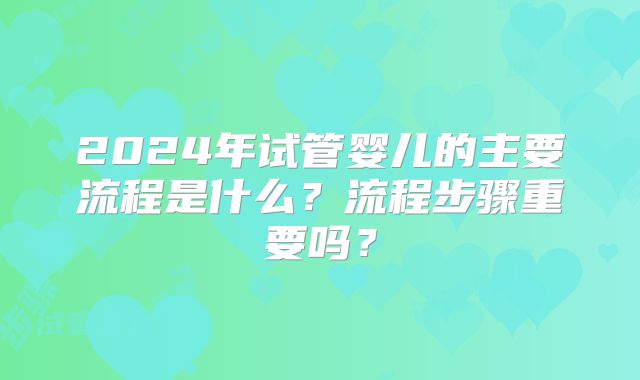 2024年试管婴儿的主要流程是什么？流程步骤重要吗？