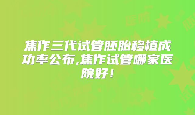 焦作三代试管胚胎移植成功率公布,焦作试管哪家医院好！