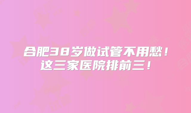 合肥38岁做试管不用愁！这三家医院排前三！