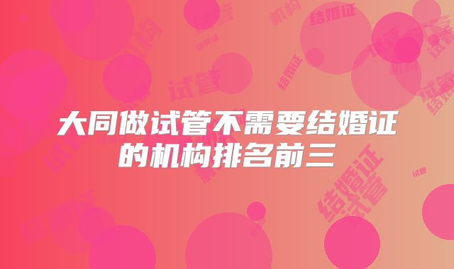 大同做试管不需要结婚证的机构排名前三